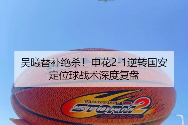 吴曦替补绝杀！申花2-1逆转国安 定位球战术深度复盘