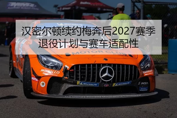 汉密尔顿续约梅奔后2027赛季退役计划与赛车适配性